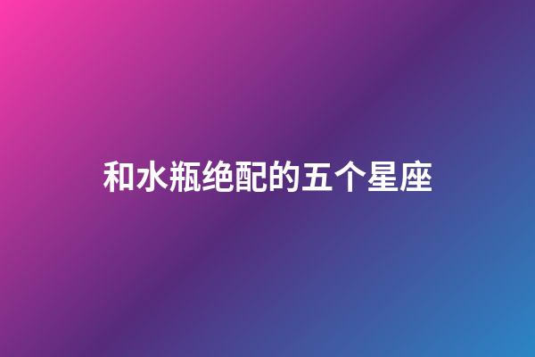 和水瓶绝配的五个星座-第1张-星座运势-玄机派
