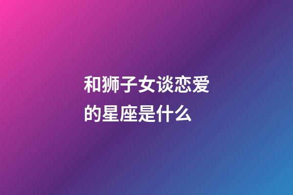和狮子女谈恋爱的星座是什么-第1张-星座运势-玄机派