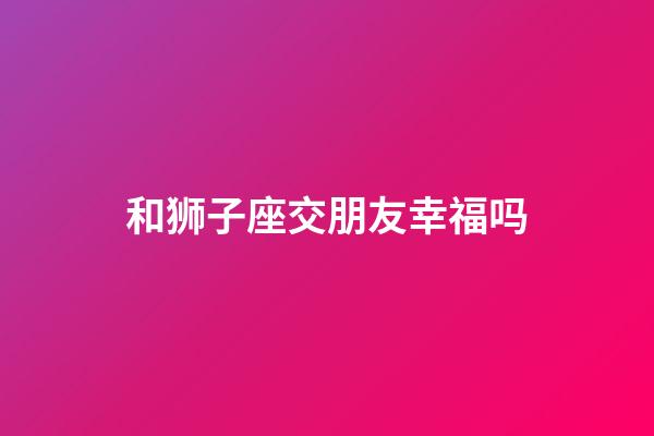 和狮子座交朋友幸福吗-第1张-星座运势-玄机派