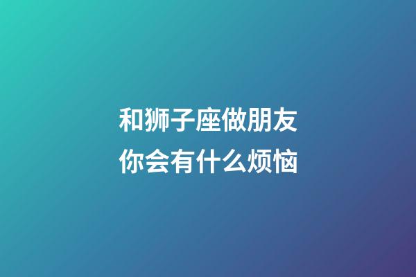 和狮子座做朋友你会有什么烦恼-第1张-星座运势-玄机派