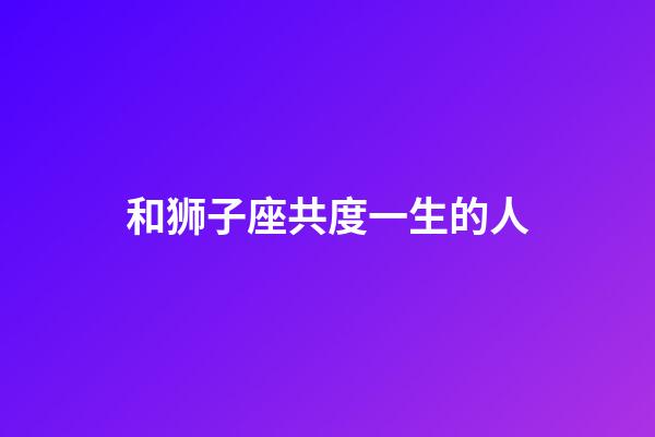 和狮子座共度一生的人-第1张-星座运势-玄机派