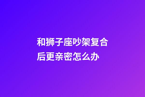 和狮子座吵架复合后更亲密怎么办-第1张-星座运势-玄机派