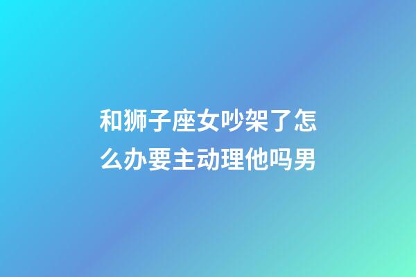 和狮子座女吵架了怎么办要主动理他吗男-第1张-星座运势-玄机派