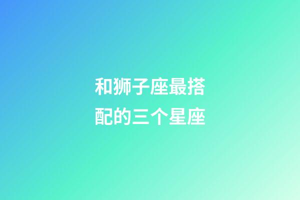 和狮子座最搭配的三个星座-第1张-星座运势-玄机派