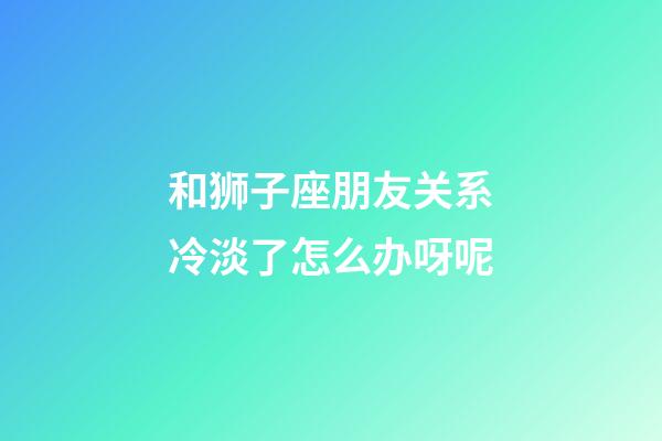 和狮子座朋友关系冷淡了怎么办呀呢-第1张-星座运势-玄机派