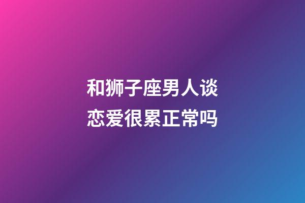 和狮子座男人谈恋爱很累正常吗-第1张-星座运势-玄机派
