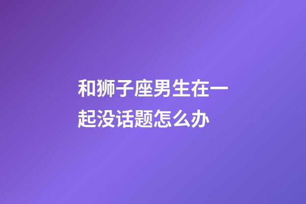 和狮子座男生在一起没话题怎么办-第1张-星座运势-玄机派