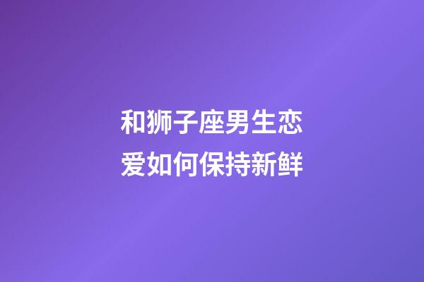 和狮子座男生恋爱如何保持新鲜-第1张-星座运势-玄机派