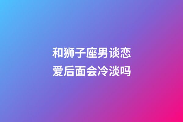 和狮子座男谈恋爱后面会冷淡吗-第1张-星座运势-玄机派