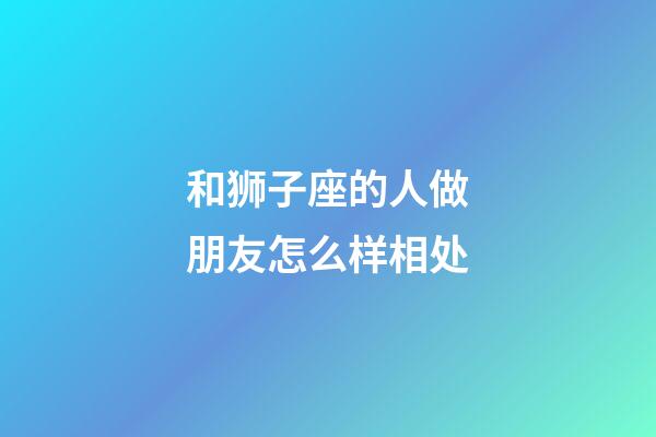 和狮子座的人做朋友怎么样相处-第1张-星座运势-玄机派