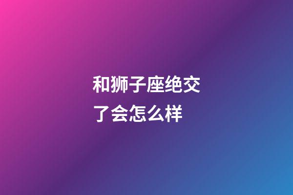 和狮子座绝交了会怎么样-第1张-星座运势-玄机派