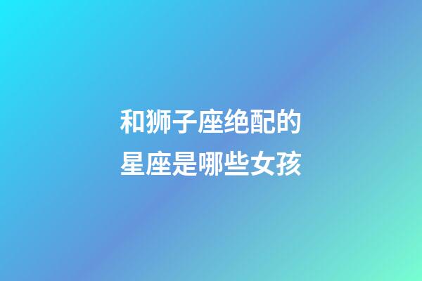 和狮子座绝配的星座是哪些女孩-第1张-星座运势-玄机派