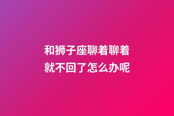 和狮子座聊着聊着就不回了怎么办呢-第1张-星座运势-玄机派