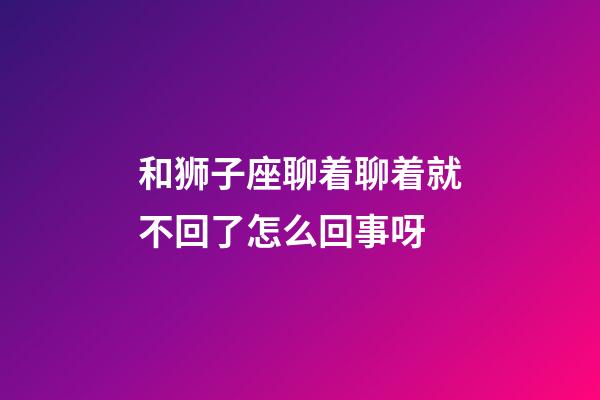 和狮子座聊着聊着就不回了怎么回事呀-第1张-星座运势-玄机派