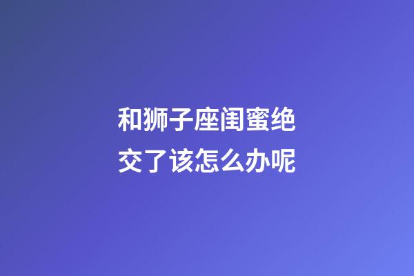 和狮子座闺蜜绝交了该怎么办呢-第1张-星座运势-玄机派