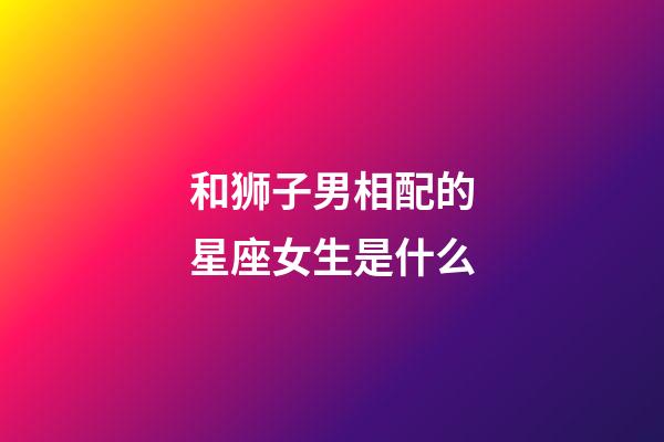 和狮子男相配的星座女生是什么-第1张-星座运势-玄机派