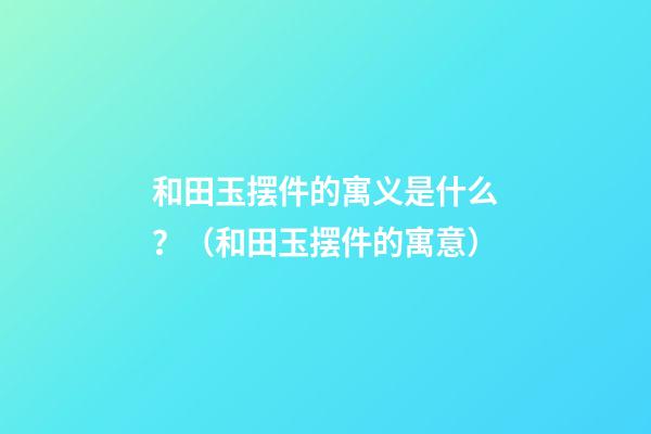 和田玉摆件的寓义是什么？（和田玉摆件的寓意）