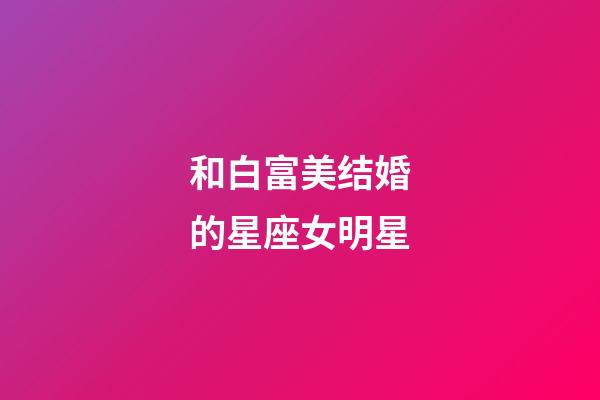 和白富美结婚的星座女明星-第1张-星座运势-玄机派