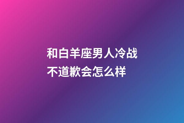 和白羊座男人冷战不道歉会怎么样-第1张-星座运势-玄机派