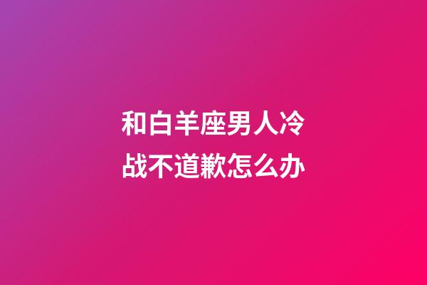 和白羊座男人冷战不道歉怎么办-第1张-星座运势-玄机派