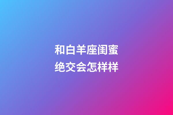 和白羊座闺蜜绝交会怎样样-第1张-星座运势-玄机派