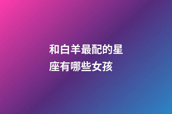 和白羊最配的星座有哪些女孩-第1张-星座运势-玄机派