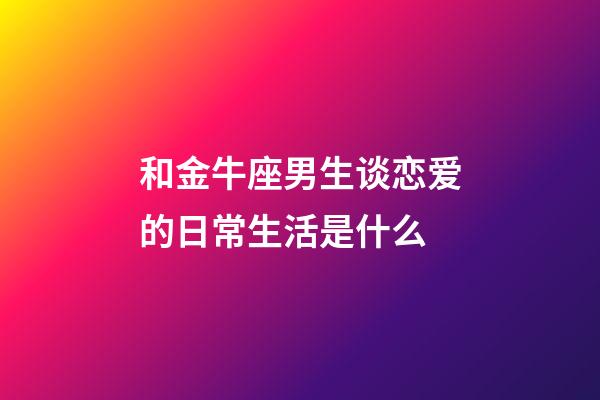 和金牛座男生谈恋爱的日常生活是什么-第1张-星座运势-玄机派