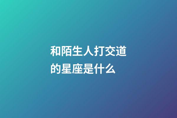 和陌生人打交道的星座是什么-第1张-星座运势-玄机派