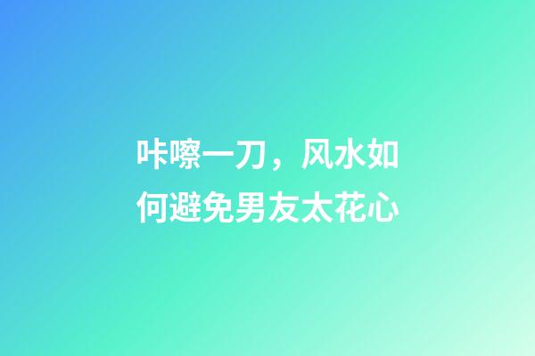 咔嚓一刀，风水如何避免男友太花心