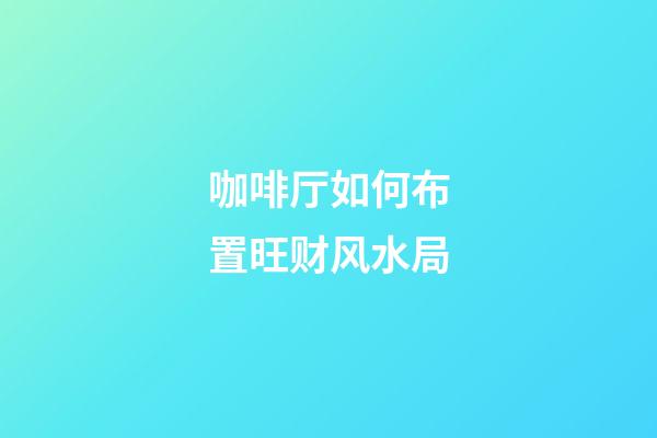 咖啡厅如何布置旺财风水局?