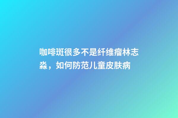 咖啡斑很多不是纤维瘤林志淼，如何防范儿童皮肤病-第1张-观点-玄机派