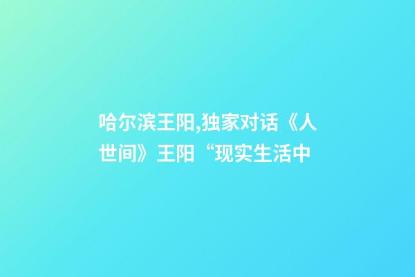 哈尔滨王阳,独家对话《人世间》王阳“现实生活中-第1张-观点-玄机派