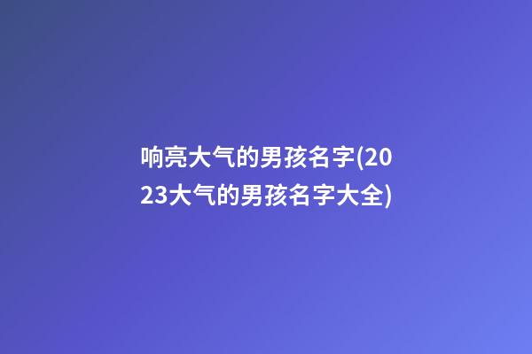 响亮大气的男孩名字(2023大气的男孩名字大全)