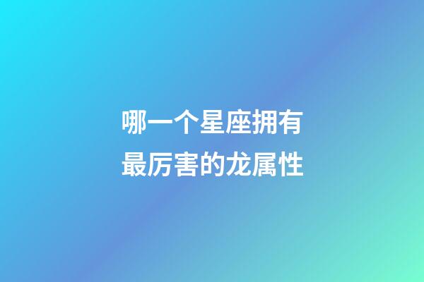 哪一个星座拥有最厉害的龙属性-第1张-星座运势-玄机派
