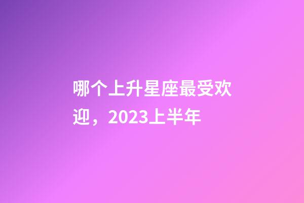 哪个上升星座最受欢迎，2023上半年-第1张-观点-玄机派