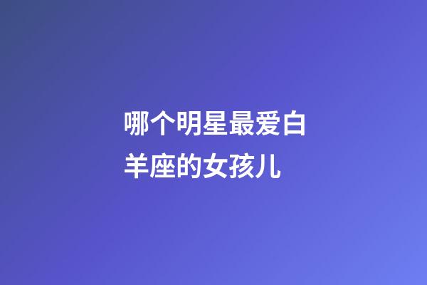 哪个明星最爱白羊座的女孩儿-第1张-星座运势-玄机派