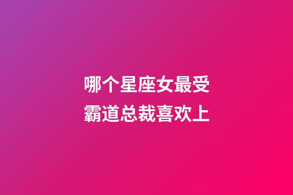 哪个星座女最受霸道总裁喜欢上-第1张-星座运势-玄机派