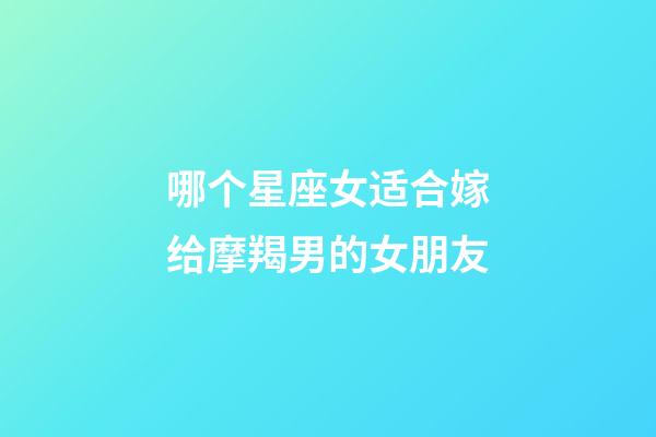 哪个星座女适合嫁给摩羯男的女朋友-第1张-星座运势-玄机派