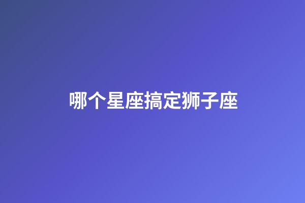 哪个星座搞定狮子座-第1张-星座运势-玄机派