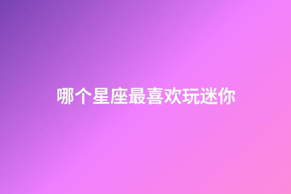 哪个星座最喜欢玩迷你-第1张-星座运势-玄机派