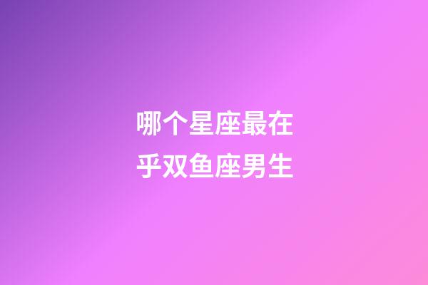 哪个星座最在乎双鱼座男生-第1张-星座运势-玄机派