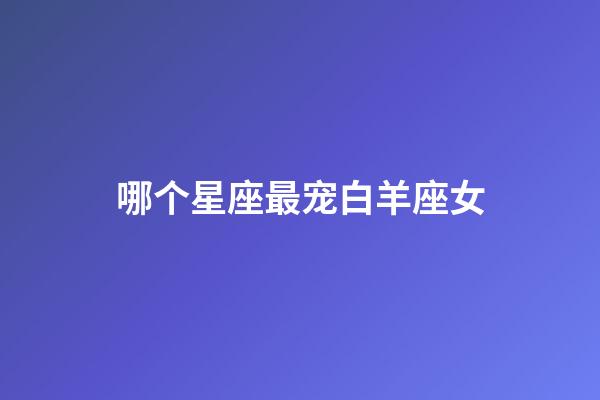 哪个星座最宠白羊座女-第1张-星座运势-玄机派