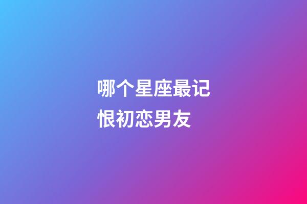 哪个星座最记恨初恋男友-第1张-星座运势-玄机派
