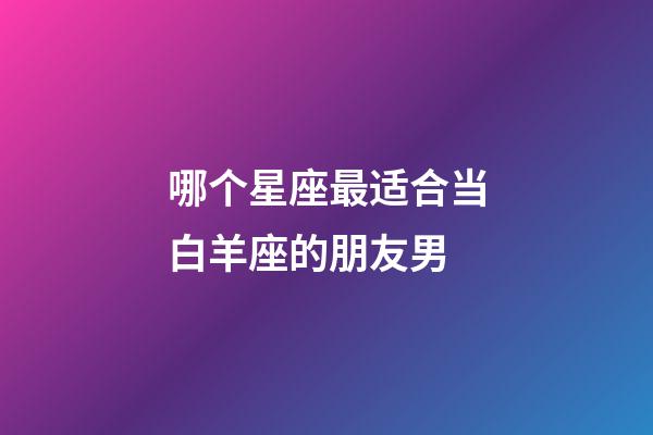 哪个星座最适合当白羊座的朋友男-第1张-星座运势-玄机派
