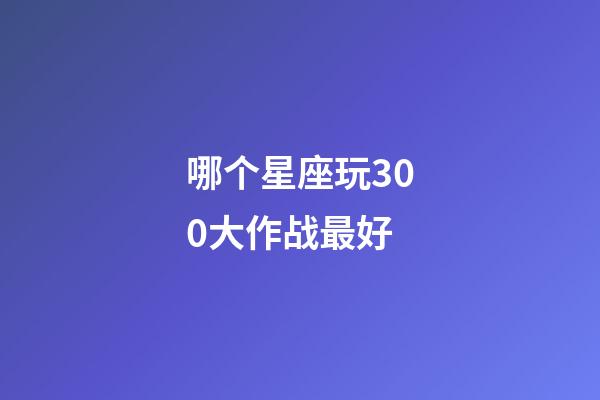 哪个星座玩300大作战最好-第1张-星座运势-玄机派