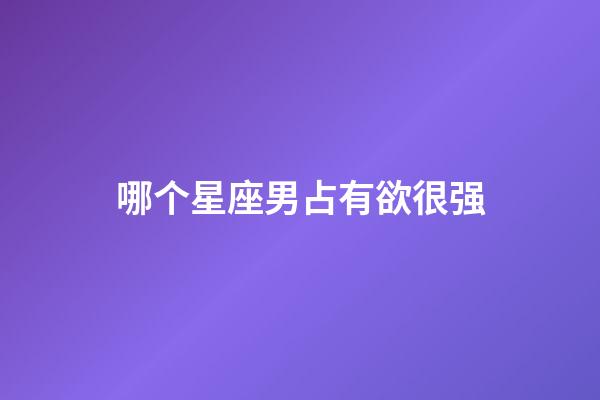 哪个星座男占有欲很强-第1张-星座运势-玄机派