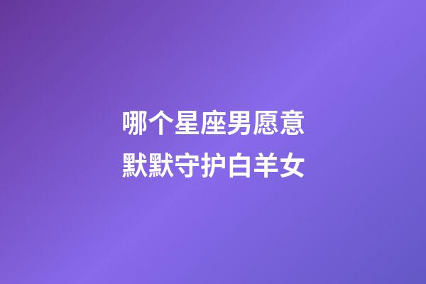 哪个星座男愿意默默守护白羊女-第1张-星座运势-玄机派