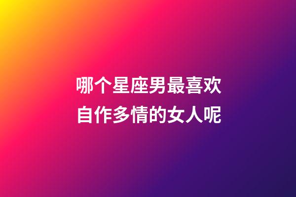 哪个星座男最喜欢自作多情的女人呢-第1张-星座运势-玄机派