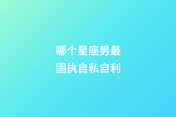 哪个星座男最固执自私自利-第1张-星座运势-玄机派