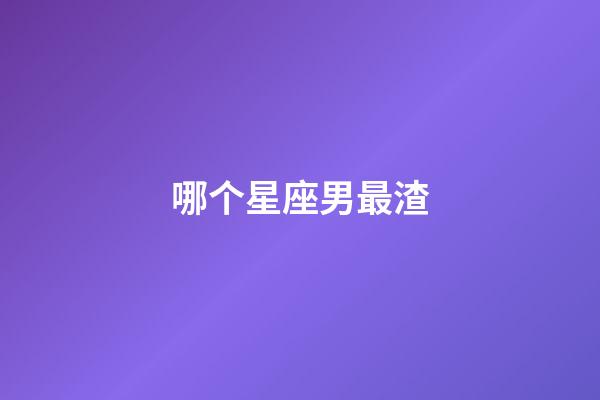 哪个星座男最渣-第1张-星座运势-玄机派